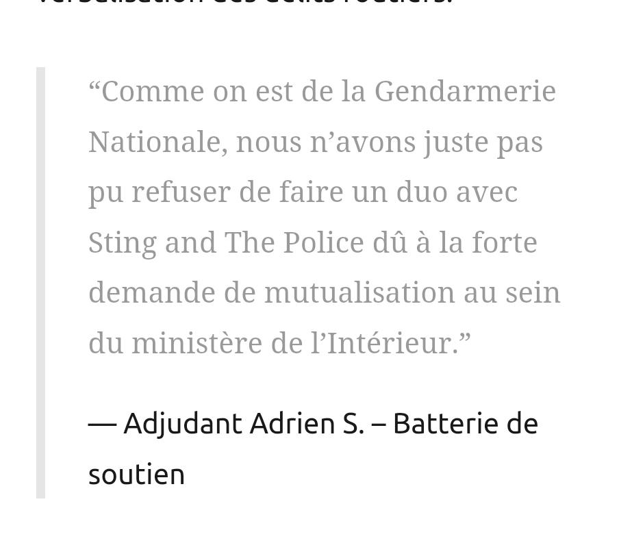 “Comme on est de la Gendarmerie Nationale, nous n’avons juste pas pu refuser de faire un duo avec Sting and The Police dû à la forte demande de mutualisation au sein du ministère de l’Intérieur.”

Adjudant Adrien S. – Batterie de soutien